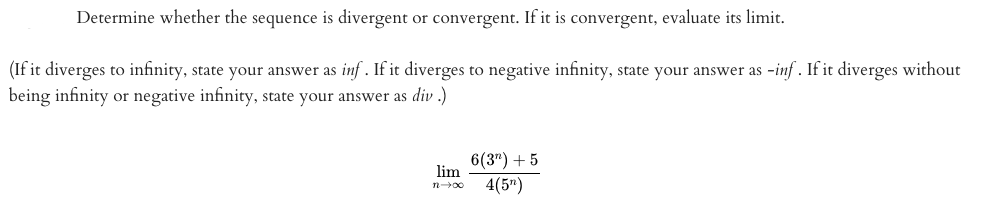 Determine whether the sequence is divergent or convergent. If it is convergent, evaluate its limit.
(If it diverges to infinity, state your answer as inf . If it diverges to negative infinity, state your answer as -inf . If it diverges without
being infinity or negative infinity, state your answer as div .)
6(3") + 5
lim
4(5")
noc
