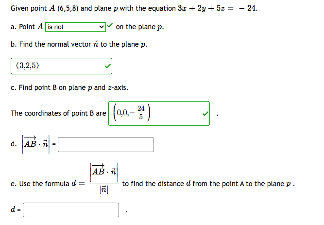 Given point A (6,5,8) and plane p with the equation 3x + 2y + 5z :
a. Point A is not
b. Find the normal vector n to the plane p.
(3,2,5)
c. Find point B on plane p and z-axis.
The coordinates of point B are
d. AB n =
e. Use the formula d
d =
=
on the plane p.
ñ
(0,0,- 24)
AB n
- 24.
to find the distance d from the point A to the plane p.