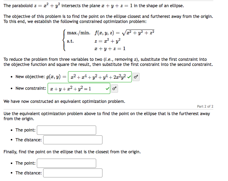 =x² + y² intersects the plane x + y + z = 1 in the shape of an ellipse.
The paraboloid z =
The objective of this problem is to find the point on the ellipse closest and furtherest away from the origin.
To this end, we establish the following constrained optimization problem:
max./min.
s.t.
f(x, y, z) = √√√x² + y² + x²
z = x² + y²
x+y+z=1
To reduce the problem from three variables to two (i.e., removing z), substitute the first constraint into
the objective function and square the result, then substitute the first constraint into the second constraint.
• The point:
• The distance:
• New objective: g(x, y)
=
New constraint: + y + x² + y² = 1
We have now constructed an equivalent optimization problem.
x² + x² + y² + y² + 2x²y²✓
Part 2 of 2
Use the equivalent optimization problem above to find the point on the ellipse that is the furtherest away
from the origin.
Finally, find the point on the ellipse that is the closest from the origin.
• The point:
• The distance: