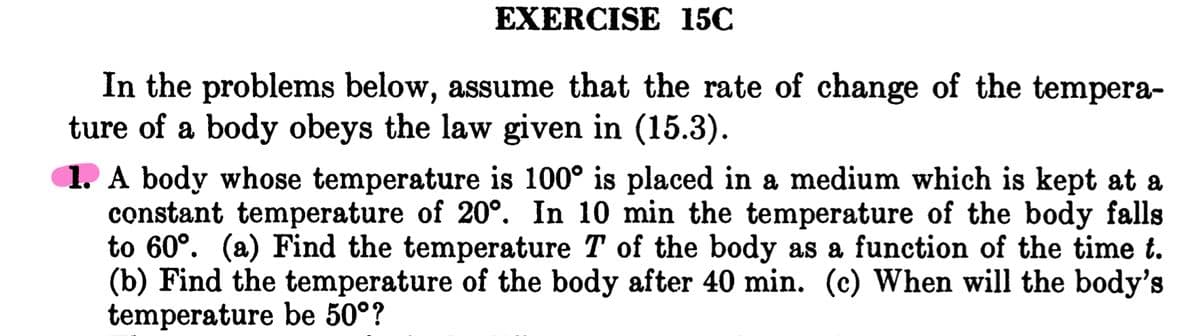 EXERCISE 15C
In the problems below, assume that the rate of change of the tempera-
ture of a body obeys the law given in (15.3).
1. A body whose temperature is 100° is placed in a medium which is kept at a
constant temperature of 20°. In 10 min the temperature of the body falls
to 60°. (a) Find the temperature T of the body as a function of the time t.
(b) Find the temperature of the body after 40 min. (c) When will the body's
temperature be 50°?