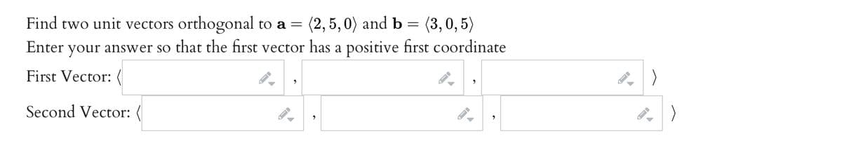Find two unit vectors orthogonal to a = = (3, 0, 5)
Enter your answer so that the first vector has a positive first coordinate
(2, 5, 0) and b
First Vector:
Second Vector: (
