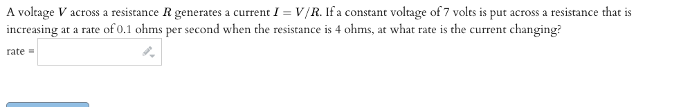 A voltage V across a resistance R generates a current I = V/R. If a constant voltage of 7 volts is put across a resistance that is
increasing at a rate of 0.1 ohms per second when the resistance is 4 ohms, at what rate is the current changing?
rate =
