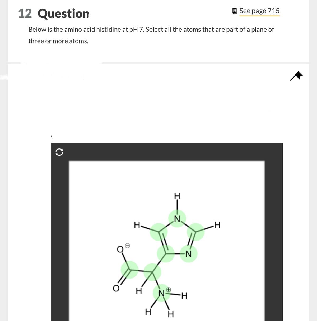 12 Question
e See page 715
Below is the amino acid histidine at pH 7. Select all the atoms that are part of a plane of
three or more atoms.
H-
о н
H
H-
H
