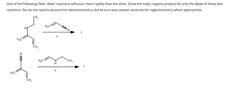 One of the following Diels-Alder reactions will occur more rapidly than the other. Draw the major, organic product for only the faster of these two
reactions. You do not need to account for stereochemistry, but be sure your answer accounts for regiochemistry, where appropriate.
CH3
H,C
HN
H,C
ČH,
N.
H
CH3
H2C
ČH,
