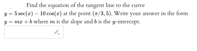 Find the equation of the tangent line to the curve
y = 5 sec(x) – 10 cos(x) at the point (7/3,5). Write your answer in the form
= mx + b where m is the slope and b is the y-intercept.
y :
