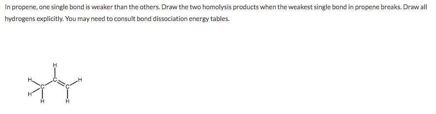 In propene, one single bond is weaker than the others. Draw the two homolysis products when the weakest single bond in propene breaks. Draw all
hydrogens explicitly. You may need to consult bond dissociation energy tables.
H.
H.
