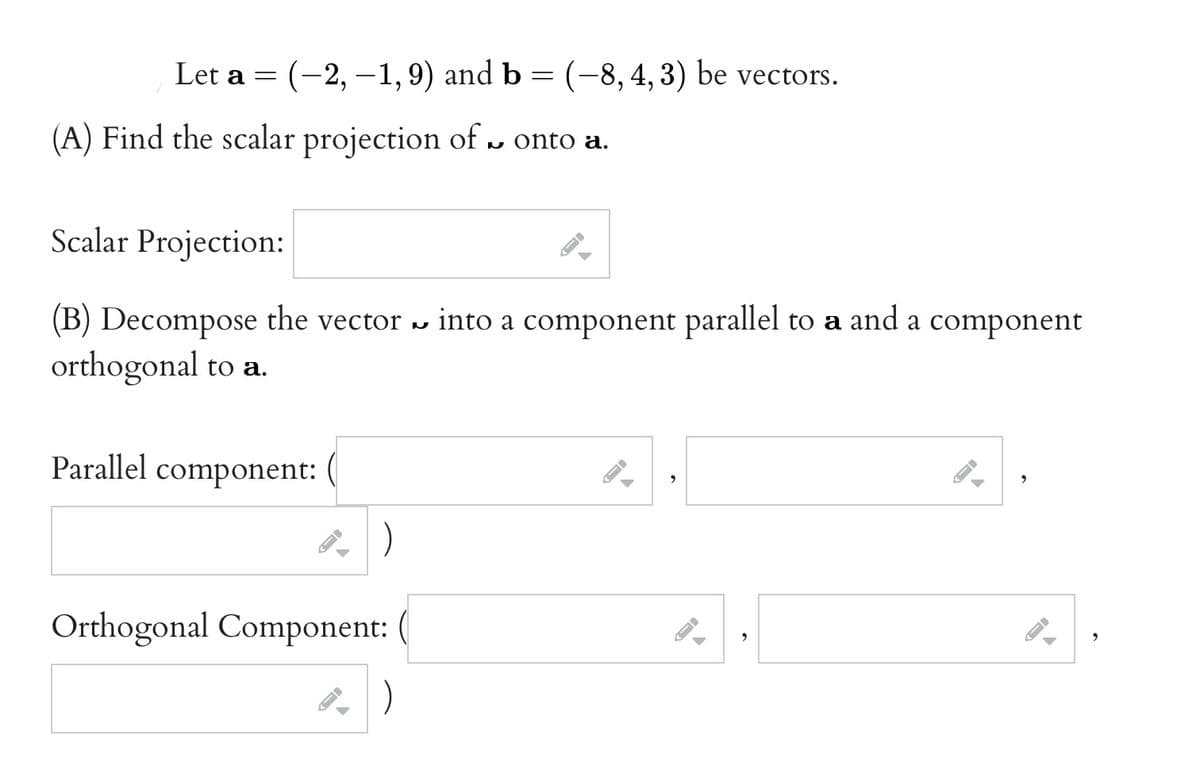 Let a = (-2, -1,9) and b = (-8,4,3) be vectors.
(A) Find the scalar projection of u onto a.
Scalar Projection:
(B) Decompose the vector » into a component parallel to a and a component
orthogonal to a.
Parallel component:
)
Orthogonal Component:
