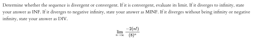 Determine whether the sequence is divergent or convergent. If it is convergent, evaluate its limit. If it diverges to infinity, state
your answer as INF. If it diverges to negative infinity, state your answer as MINF. If it diverges without being infinity or negative
infinity, state your answer as DIV.
-2(n!)
lim
(8)"
