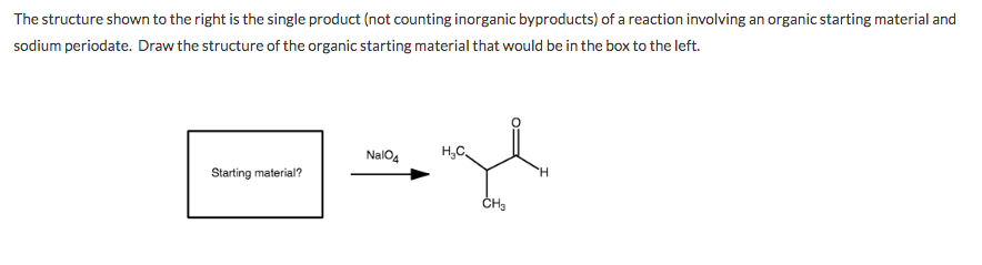The structure shown to the right is the single product (not counting inorganic byproducts) of a reaction involving an organic starting material and
sodium periodate. Draw the structure of the organic starting material that would be in the box to the left.
NalO4
H,C,
Starting material?
H.
