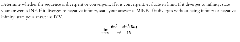 Determine whether the sequence is divergent or convergent. If it is convergent, evaluate its limit. If it diverges to infinity, state
your answer as INF. If it diverges to negative infinity, state your answer as MINF. If it diverges without being infinity or negative
infinity, state your answer as DIV.
6n3 + sin (5n)
lim
n6 + 15

