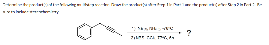 Determine the product(s) of the following multistep reaction. Draw the product(s) after Step 1 in Part 1 and the product(s) after Step 2 in Part 2. Be
sure to include stereochemistry.
1) Na (9), NH3 (), -78°C
?
2) NBS, CC4, 77°C, 5h
