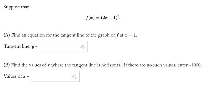 Suppose that
f(x) = (2x – 1)³.
(A) Find an equation for the tangent line to the graph of f at x = 1.
Tangent line: y =
(B) Find the values of æ where the tangent line is horizontal. If there are no such values, enter -1000.
Values of æ =
