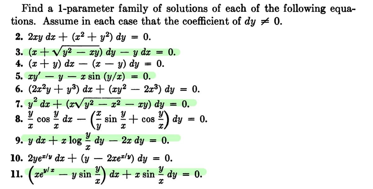 Find a 1-parameter family of solutions of each of the following equa-
tions. Assume in each case that the coefficient of dy # 0.
2. 2xy dx + (x² + y²) dy
0.
3. (x + √y²
dx
4. (x + y) dx
5. xy'
Y
x sin (y/x)
6. (2x²y + y³) dx + (xy²
7. y² dx + (x√y²
x2
Y
Y
COS
X
8.
5518
X
-
dx
xy) dy
(x
- (²
9. y dx + x log - dy
sin
-
Y
y) dy
Y
= 0.
= 0.
0.
2x³) dy
xy) dy = 0.
+ cos2/1) dy
x
2x dy = 0.
= 0.
0.
2xe/y) dy
10. 2yely dx + (y
-
x
11. (xe¹* — y sin ²) dx + x sin / dy
-
0.
0.