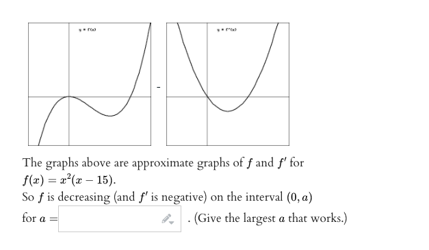 The graphs above are approximate graphs of f and f' for
f(x) = x²(x – 15).
So f is decreasing (and f' is negative) on the interval (0, a)
for a =
. (Give the largest a that works.)
