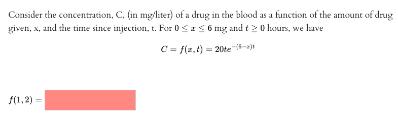 Consider the concentration, C, (in mg/liter) of a drug in the blood as a function of the amount of drug
given, x, and the time since injection, t. For 0 <a < 6 mg and t > 0 hours, we have
C = f(x,t) = 20te-(6-2)t
f(1, 2) =
