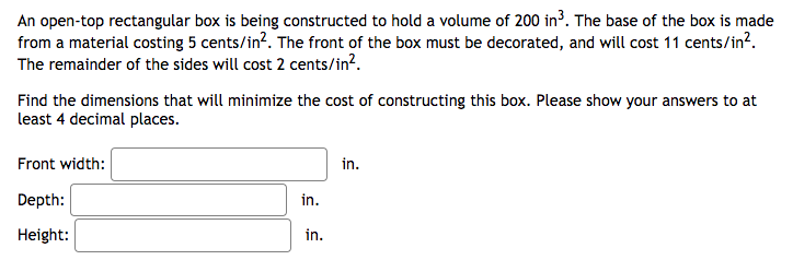 An open-top rectangular box is being constructed to hold a volume of 200 in³. The base of the box is made
from a material costing 5 cents/in². The front of the box must be decorated, and will cost 11 cents/in².
The remainder of the sides will cost 2 cents/in².
Find the dimensions that will minimize the cost of constructing this box. Please show your answers to at
least 4 decimal places.
Front width:
Depth:
Height:
in.
in.
in.