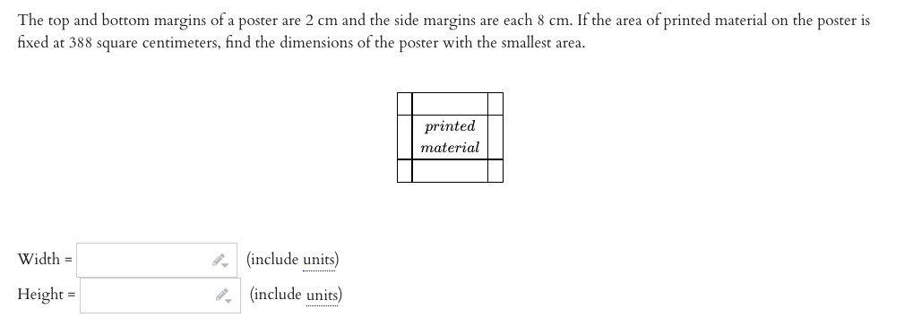 The top and bottom margins of a poster are 2 cm and the side margins are each 8 cm. If the area of printed material on the poster is
fixed at 388 square centimeters, find the dimensions of the poster with the smallest area.
printed
material
Width =
(include units)
Height =
8, (include units)
