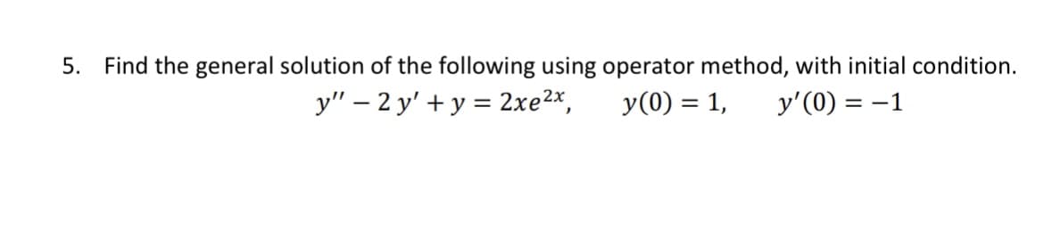 5. Find the general solution of the following using operator method, with initial condition.
y" - 2 y' + y = 2xe ²x,
y (0) = 1, y'(0) = -1