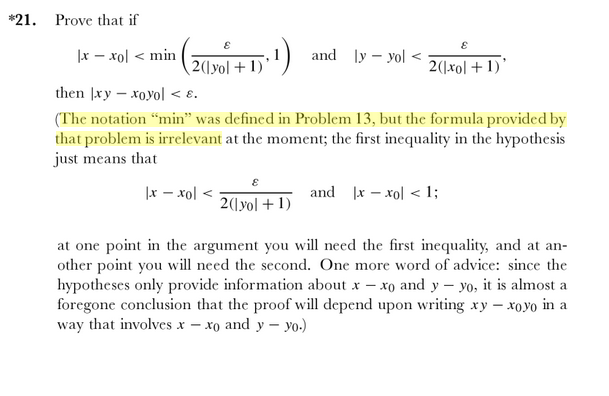 *21.
Prove that if
|x - xol < min
and ly – yol <
2(1yol +1) '
2(\xol + 1)'
then |xy – xoyol < 8.
(The notation “min" was defined in Problem 13, but the formula provided by
that problem is irrelevant at the moment; the first inequality in the hypothesis
just means that
|x - xol <
and x – xol < 1;
2(\yol +1)
at one point in the argument you will need the first inequality, and at an-
other point you will need the second. One more word of advice: since the
hypotheses only provide information about x – xo and y – yo, it is almost a
foregone conclusion that the proof will depend upon writing xy – xoyo in a
way that involves x – xo and y – yo.)
