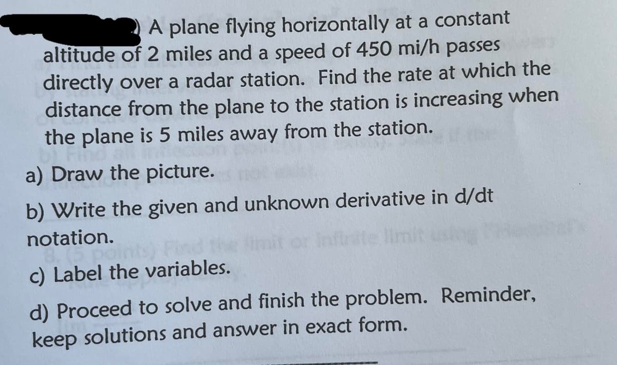 A plane flying horizontally at a constant
altitude of 2 miles and a speed of 450 mi/h passes
directly over a radar station. Find the rate at which the
distance from the plane to the station is increasing when
the plane is 5 miles away from the station.
a) Draw the picture.
b) Write the given and unknown derivative in d/dt
notation.
imit or Infirite limit
c) Label the variables.
d) Proceed to solve and finish the problem. Reminder,
keep solutions and answer in exact form.
