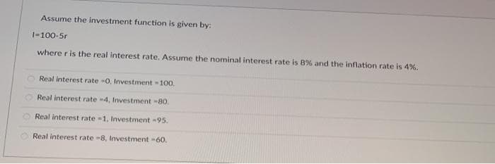 Assume the investment function is given by:
1-100-5r
where r is the real interest rate. Assume the nominal interest rate is 8% and the inflation rate is 4%,
Real interest rate -0, Investment -100.
Real interest rate -4, Investment -80.
Real interest rate =1, Investment -95.
Real interest rate -8, Investment 60.
