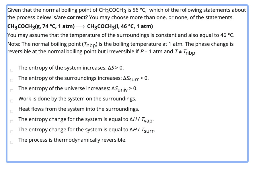 Given that the normal boiling point of CH3COCH3 is 56 °C, which of the following statements about
the process below is/are correct? You may choose more than one, or none, of the statements.
CH3COCH3(g, 74 °C, 1 atm) → CH3COCH3(1, 46 °C, 1 atm)
You may assume that the temperature of the surroundings is constant and also equal to 46 °C.
Note: The normal boiling point (Tnbp) is the boiling temperature at 1 atm. The phase change is
reversible at the normal boiling point but irreversible if P = 1 atm and T* Tnbp.
The entropy of the system increases: AS > 0.
The entropy of the surroundings increases: ASsurr > 0.
The entropy of the universe increases: ASuniv> 0.
Work is done by the system on the surroundings.
Heat flows from the system into the surroundings.
The entropy change for the system is equal to AH / Tvap.
The entropy change for the system is equal to AHI Tsurr.
The process is thermodynamically reversible.