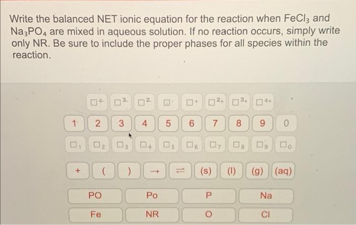 Write the balanced NET ionic equation for the reaction when FeCl3 and
Na3PO4 are mixed in aqueous solution. If no reaction occurs, simply write
only NR. Be sure to include the proper phases for all species within the
reaction.
0² 0³4
4+
1 2 3
6 7 8 9 0
0
(s) (1) (g) (aq)
P
Na
CI
+
N
PO
Fe
5
0₂ 03 04 Os 06 07 08 0,
DOD
(
)
Po
NR
0
0
4
11