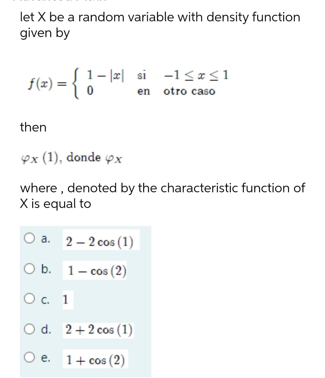 let X be a random variable with density function
given by
x si
-1≤x≤1
f(x) =
={1
0
en otro caso
then
ex (1), donde x
where, denoted by the characteristic function of
X is equal to
a.
2-2 cos (1)
O b.
1 - cos (2)
O c. 1
O d. 2+2 cos (1)
e.
1 + cos (2)