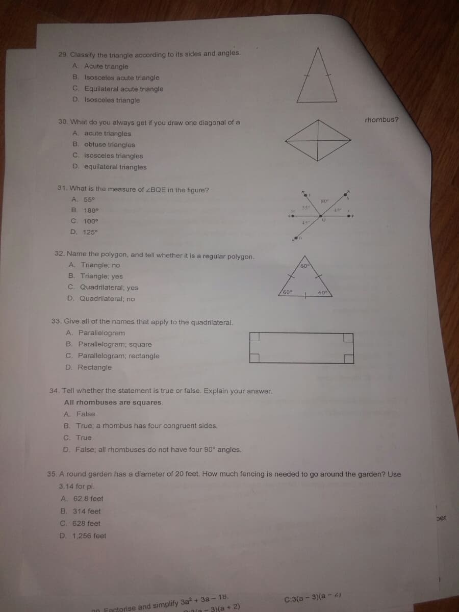29. Classify the triangle according to its sides and angles.
A. Acute triangle
B. Isosceles acute triangle
C. Equilateral acute triangle
D. Isosceles triangle
30. What do you always get if you draw one diagonal of a
rhombus?
A. acute triangles
B. obtuse triangles
C. isosceles triangles
D. equilateral triangles
31. What is the measure of ZBQE in the figure?
A. 55°
B. 180°
C. 100°
45"
D. 125°
32. Name the polygon, and tell whether it is a regular polygon.
A. Triangle; no
60
B. Triangle; yes
C. Quadrilateral; yes
60°
60
D. Quadrilateral; no
33. Give all of the names that apply to the quadrilateral.
A. Parallelogram
B. Parallelogram; square
C. Parallelogram; rectangle
D. Rectangle
34. Tell whether the statement is true or false. Explain your answer.
All rhombuses are squares.
A. False
B. True; a rhombus has four congruent sides.
C. True
D. False; all rhombuses do not have four 90° angles.
35. A round garden has a diameter of 20 feet. How much fencing is needed to go around the garden? Use
3.14 for pi.
A. 62.8 feet
B. 314 feet
per
C. 628 feet
D. 1,256 feet
00 Factorise and simplify 3a? + 3a - 18.
3/a - 3)(a + 2)
C:3(a - 3)(a -)
