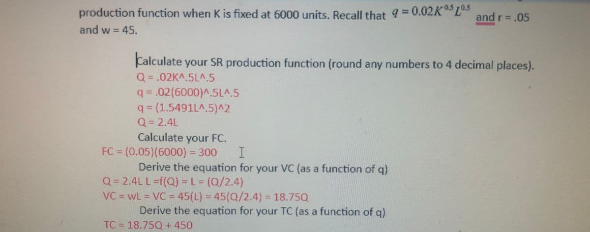 production function when K is fixed at 6000 units. Recall that 9 = 0.02KL5 and r = .05
and w = 45.
Calculate your SR production function (round any numbers to 4 decimal places).
Q = .02K^.5L^.5
q = .02(6000)^.5L^.5
q = (1.5491L^.5)^2
Q = 2.4L
Calculate your FC.
FC = (0.05) (6000) = 300
I
Derive the equation for your VC (as a function of q)
Q = 2.4L L =f(Q) = L = (Q/2.4)
VC = WL = VC = 45(L) = 45(Q/2.4) = 18.75Q
Derive the equation for your TC (as a function of q)
TC 18.750 + 450