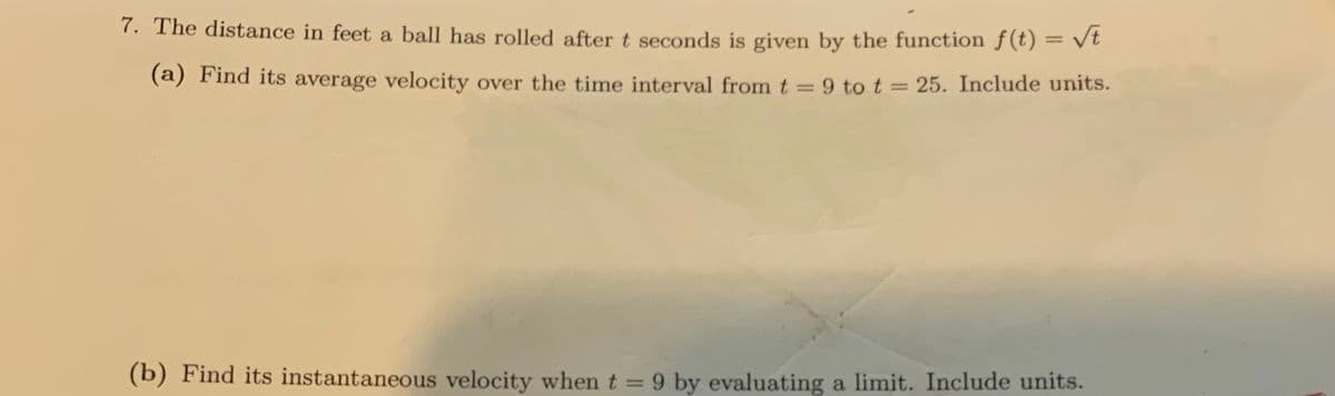 7. The distance in feet a ball has rolled after t seconds is given by the function f(t) = √t
(a) Find its average velocity over the time interval from t = 9 to t = 25. Include units.
(b) Find its instantaneous velocity when t = 9 by evaluating a limit. Include units.