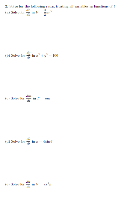 2. Solve for the following rates, treating all variables as functions of t
dr
(a) Solve for in V =
4
dl
3³
(b) Solve for in z² + y² = 100
dl
(c) Solve for
(d) Solve for
(e) Solve for
dm
dl
do
dl
dh
dl
in F = ma
in z = 4 sin 0
in V = r²h