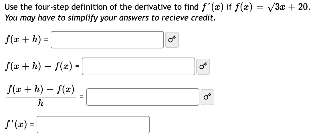 =
Use the four-step definition of the derivative to find f'(x) if ƒ(x) ·
You may have to simplify your answers to recieve credit.
f(x + h) =
f(x+h)-f(x) =
f(x +h)-f(x)
h
f'(x) =
=
8
3x + 20.