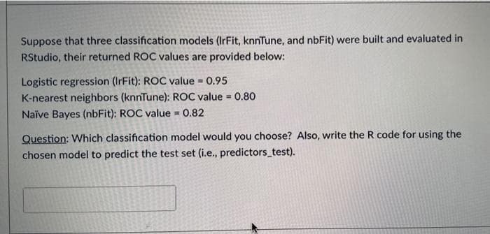 Suppose that three classification models (IrFit, knnTune, and nbFit) were built and evaluated in
RStudio, their returned ROC values are provided below:
Logistic regression (IrFit): ROC value = 0.95
K-nearest neighbors (knnTune): ROC value = 0.80
Naïve Bayes (nbFit): ROC value = 0.82
Question: Which classification model would you choose? Also, write the R code for using the
chosen model to predict the test set (i.e., predictors_test).