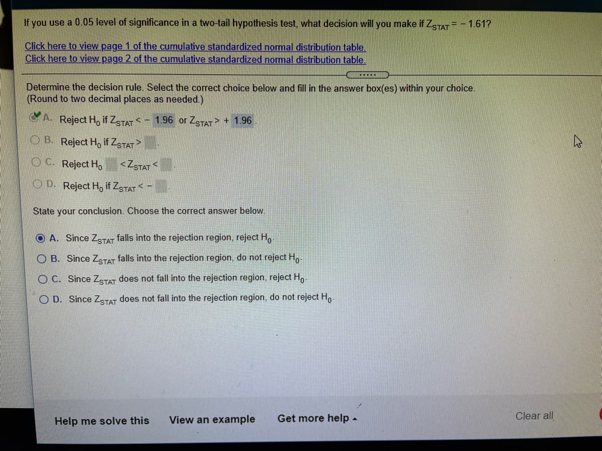 If you use a 0.05 level of significance in a two-tail hypothesis test, what decision will you make if ZSTAT = - 1.61?
Click here to view page 1 of the cumulative standardized nomal distribution table.
Click here to view page 2 of the cumulative standardized normal distribution table.
C.....
Determine the decision rule. Select the correct choice below and fill in the answer box(es) within your choice.
(Round to two decimal places as needed.)
A Reject Ho if ZSTAT - 1.96 or ZSTAT> + 1.96
OB. Reject Ho if ZSTAT>
OC. Reject Ho
<ZSTAT
O D. Reject Ho if ZSTAT< -
State your conclusion. Choose the correct answer below.
O A. Since ZTAT falls into the rejection region, reject H,
O B. Since ZgTAT falls into the rejection region, do not reject Ho-
O C. Since ZSTAT does not fall into the rejection region, reject Ho.
O D. Since ZSTAT does not fall into the rejection region, do not reject Ho.
Help me solve this
View an example
Get more help -
Clear all
