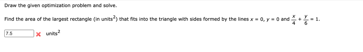 Draw the given optimization problem and solve.
y
Find the area of the largest rectangle (in units) that fits into the triangle with sides formed by the lines x = 0, y = 0 and
+
= 1.
7.5
X units?
