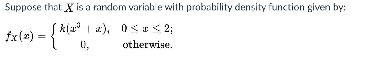 Suppose that X is a random variable with probability density function given by:
fx(x) = { *l*
k(x³ + x), 0 < x < 2;
0,
otherwise.
