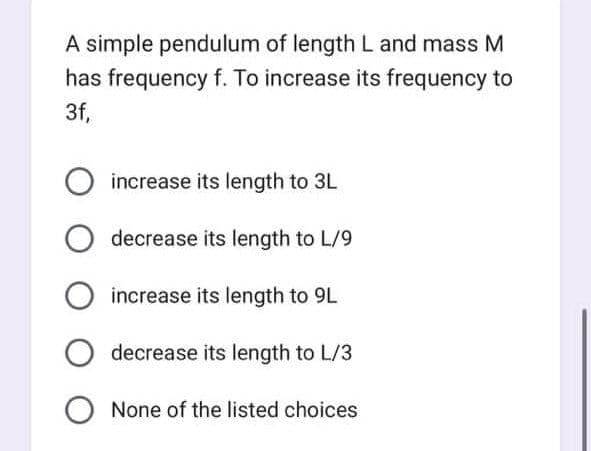 A simple pendulum of length L and mass M
has frequency f. To increase its frequency to
3f,
increase its length to 3L
O decrease its length to L/9
O increase its length to 9L
O decrease its length to L/3
O None of the listed choices