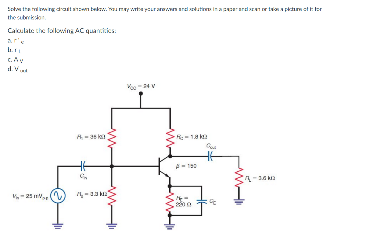 Solve the following circuit shown below. You may write your answers and solutions in a paper and scan or take a picture of it for
the submission.
Calculate the following AC quantities:
a.r'e
b.rL
с. A v
d. V out
Vcc = 24 V
R, = 36 kN
Rc = 1.8 kN
Cout
HE
HE
B = 150
Cin
R = 3.6 k2
= 3.3 k2
Vin = 25 mVp, (
RE =
220 N
P-p
CE
