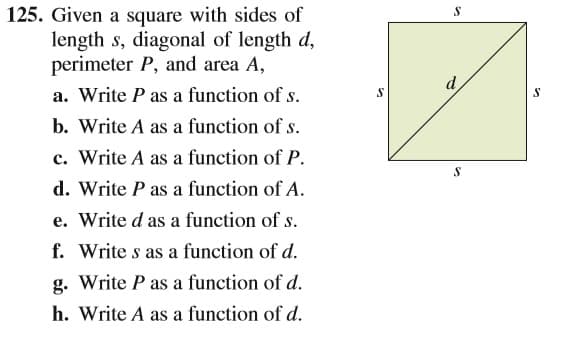 125. Given a square with sides of
length s, diagonal of length d,
perimeter P, and area A,
d
a. Write P as a function of s.
b. Write A as a function of s.
c. Write A as a function of P.
d. Write P as a function of A.
e. Write d as a function of s.
f. Write s as a function of d.
g. Write P as a function of d.
h. Write A as a function of d.
