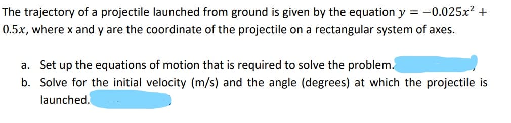 The trajectory of a projectile launched from ground is given by the equation y = -0.025x2 +
0.5x, where x and y are the coordinate of the projectile on a rectangular system of axes.
a. Set up the equations of motion that is required to solve the problem.
b. Solve for the initial velocity (m/s) and the angle (degrees) at which the projectile is
launched.
