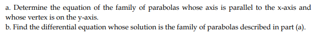 a. Determine the equation of the family of parabolas whose axis is parallel to the x-axis and
whose vertex is on the y-axis.
b. Find the differential equation whose solution is the family of parabolas described in part (a).
