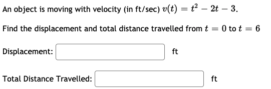 An object is moving with velocity (in ft/sec) v(t) = t² – 2t – 3.
Find the displacement and total distance travelled from t = 0 to t = 6
Displacement:
ft
Total Distance Travelled:
ft
