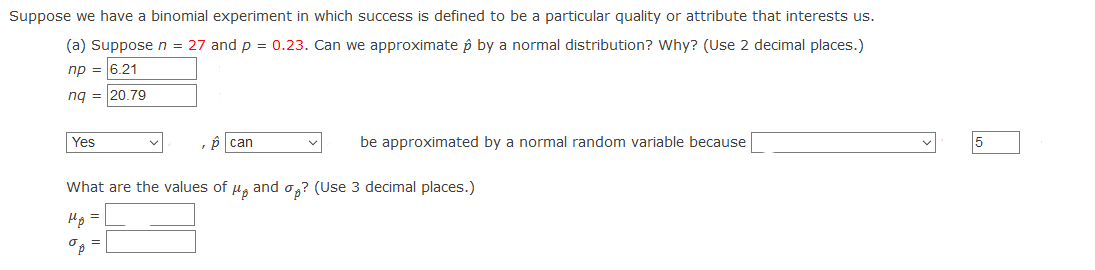 Suppose we have a binomial experiment in which success is defined to be a particular quality or attribute that interests us.
(a) Suppose n = 27 and p = 0.23. Can we approximate p by a normal distribution? Why? (Use 2 decimal places.)
np = 6.21
ng = 20.79
Yes
p can
be approximated by a normal random variable because
What are the values of u, and o,? (Use 3 decimal places.)
Hp =
