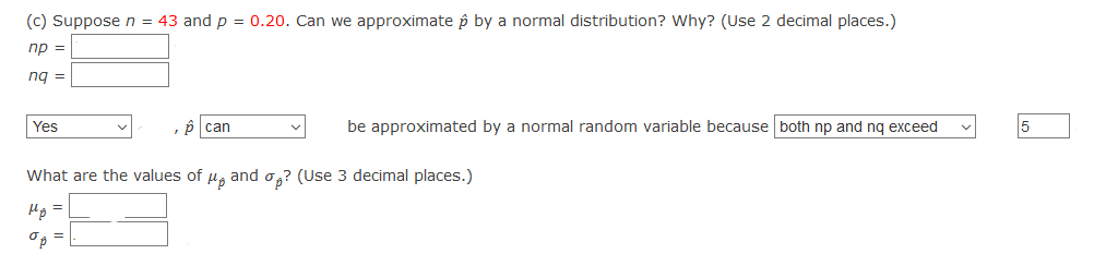 (c) Suppose n = 43 and p = 0.20. Can we approximate p by a normal distribution? Why? (Use 2 decimal places.)
np =
ng =
Yes
p can
be approximated by a normal random variable because both np and nq exceed
5
What are the values of u, and o,? (Use 3 decimal places.)
=D
Hp
O3 =
