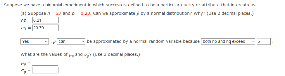Suppose we have a binomial experiment in which success is defined to be a particular quality or attribute that interests us.
(a) Suppose n = 27 and p = 0.23. Can we approximate p by a normal distribution? Why? (Use 2 decimal places.)
np = 6.21
ng = 20.79
Yes
p can
v be approximated by a normal random variable because both np and nq exceed
5
What are the values of u, and o,? (Use 3 decimal places.)
