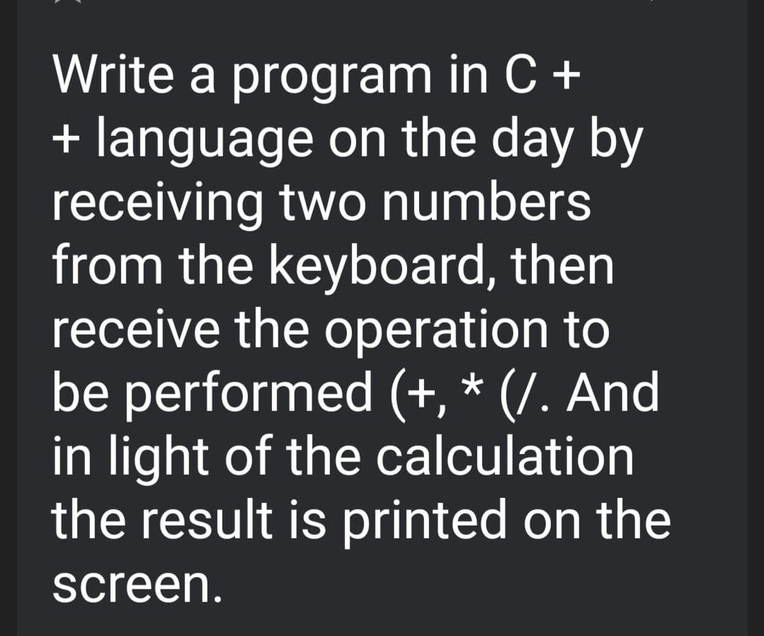 Write a program in C +
+ language on the day by
receiving two numbers
from the keyboard, then
receive the operation to
be performed (+, * (/. And
in light of the calculation
the result is printed on the
screen.
