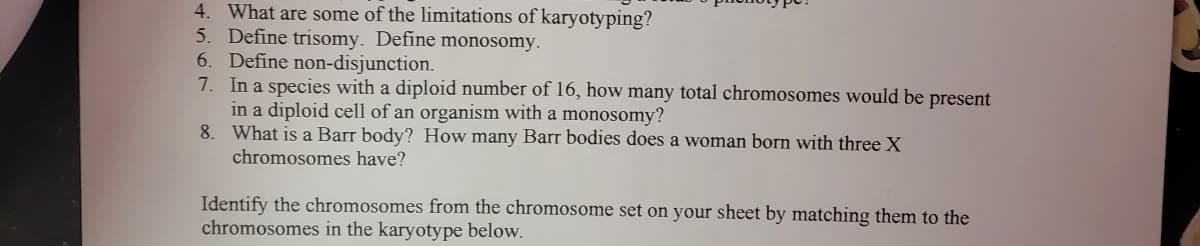 4. What are some of the limitations of karyotyping?
5. Define trisomy. Define monosomy.
6. Define non-disjunction.
7. In a species with a diploid number of 16, how many total chromosomes would be present
in a diploid cell of an organism with a monosomy?
8. What is a Barr body? How many Barr bodies does a woman born with three X
chromosomes have?
Identify the chromosomes from the chromosome set on your sheet by matching them to the
chromosomes in the karyotype below.