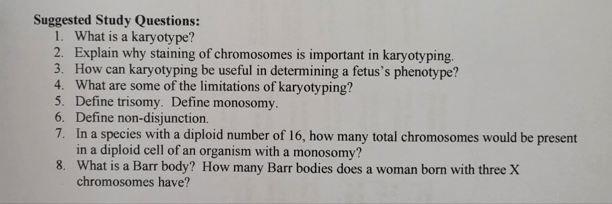 Suggested Study Questions:
1. What is a karyotype?
2. Explain why staining of chromosomes is important in karyotyping.
3. How can karyotyping be useful in determining a fetus's phenotype?
4. What are some of the limitations of karyotyping?
5. Define trisomy. Define monosomy.
6. Define non-disjunction.
7. In a species with a diploid number of 16, how many total chromosomes would be present
in a diploid cell of an organism with a monosomy?
8.
What is a Barr body? How many Barr bodies does a woman born with three X
chromosomes have?