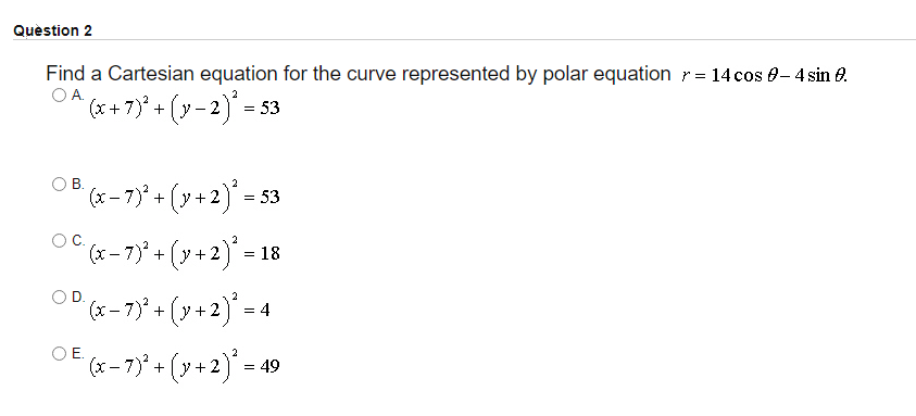 Quèstion 2
Find a Cartesian equation for the curve represented by polar equation r= 14 cos 0- 4 sin e.
OA.
'(x+7)* + (y - 2) = 53
В.
(xー7+ (y+2) = 53
-
(x-7ア+ (y+2)"=18
"(x -7)* + (y +2)* =-
OD.
(x-7) +
OE.
(x – 7)* + (y + 2)' = 49
